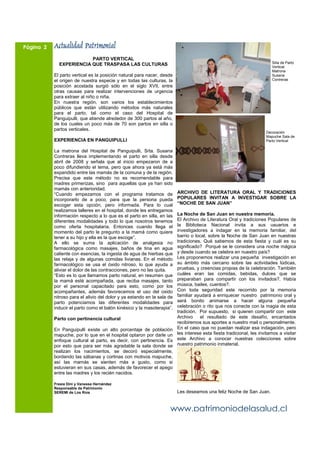 Página 2   Actualidad Patrimonial
                         PARTO VERTICAL
                                                                                                                         Silla de Parto
             EXPERIENCIA QUE TRASPASA LAS CULTURAS                                                                       Vertical.
                                                                                                                         Matrona
           El parto vertical es la posición natural para nacer, desde                                                    Susana
           el origen de nuestra especie y en todas las culturas, la                                                      Contreras
           posición acostada surgió sólo en el siglo XVII, entre
           otras causas para realizar intervenciones de urgencia
           para extraer al niño o niña.
           En nuestra región, son varios los establecimientos
           públicos que están utilizando métodos más naturales
           para el parto, tal como el caso del Hospital de
           Panguipulli, que atiende alrededor de 300 partos al año,
           de los cuales un poco más de 70 son partos en silla o
           partos verticales.
                                                                                                                      Decoración
                                                                                                                      Mapuche Sala de
           EXPERIENCIA EN PANGUIPULLI                                                                                 Parto Vertical

           La matrona del Hospital de Panguipulli, Srta. Susana
           Contreras lleva implementando el parto en silla desde
           abril de 2008 y señala que al inicio empezaron de a
           poco difundiendo el tema, pero que ahora ya está más
           expandido entre las mamás de la comuna y de la región.
           Precisa que este método no es recomendable para
           madres primerizas, sino para aquellas que ya han sido
           mamás con anterioridad.
           “Cuando empezamos con el programa tratamos de                 ARCHIVO DE LITERATURA ORAL Y TRADICIONES
           incorporarlo de a poco, para que la persona pueda             POPULARES INVITAN A INVESTIGAR SOBRE LA
           escoger esta opción, pero informada. Para lo cual             “NOCHE DE SAN JUAN”
           realizamos talleres en el hospital, donde les entregamos
           información respecto a lo que es el parto en silla, en las    La Noche de San Juan en nuestra memoria.
           diferentes modalidades y todo lo que nosotros tenemos         El Archivo de Literatura Oral y tradiciones Populares de
           como oferta hospitalaria. Entonces cuando llega el            la Biblioteca Nacional invita a sus usuarios e
           momento del parto le pregunto a la mamá como quiere           investigadores a indagar en la memoria familiar, del
           tener a su hijo y ella es la que escoge”.                     barrio o local, sobre la Noche de San Juan en nuestras
           A ello se suma la aplicación de analgesia no                  tradiciones. Qué sabemos de esta fiesta y cuál es su
           farmacológica como masajes, baños de tina en agua             significado? Porqué se le considera una noche mágica
           caliente con esencias, la ingesta de agua de hierbas que      y desde cuando se celebra en nuestro país?
           las relaja y de algunas comidas livianas. En el método        Les proponemos realizar una pequeña investigación en
           farmacológico se usa el óxido nitroso, lo que ayuda a         su ámbito más cercano sobre las actividades lúdicas,
           aliviar el dolor de las contracciones, pero no las quita.     pruebas, y creencias propias de la celebración. También
           “Esto es lo que llamamos parto natural, en resumen que        cuáles eran las comidas, bebidas, dulces que se
           la mamá esté acompañada, que reciba masajes, tanto            preparaban para compartir con los invitados?. Había
           por el personal capacitado para esto, como por los            música, bailes, cuentos?.
           acompañantes, además favorecemos el uso del oxido             Con toda seguridad este recorrido por la memoria
           nitroso para el alivio del dolor y ya estando en la sala de   familiar ayudará a enriquecer nuestro patrimonio oral y
           parto potenciamos las diferentes modalidades para             será bonito animarse a hacer alguna pequeña
           inducir el parto como el balón kinésico y la masoterapia”.    celebración o rito que nos conecte con la magia de esta
                                                                         tradición. Por supuesto, si quieren compartir con este
           Parto con pertinencia cultural                                Archivo    el resultado de este desafío, encantados
                                                                         recibiremos sus aportes a nuestro mail o personalmente.
           En Panguipulli existe un alto porcentaje de población         En el caso que no puedan realizar esa indagación, pero
           mapuche, por lo que en el hospital optaron por darle un       les interese esta fiesta tradicional, les invitamos a visitar
           enfoque cultural al parto, es decir, con pertinencia. Es      este Archivo a conocer nuestras colecciones sobre
           por esto que para ser más agradable la sala donde se          nuestro patrimonio inmaterial.
           realizan los nacimientos, se decoró especialmente,
           bordando las sábanas y cortinas con motivos mapuche,
           así las mamás se sienten más a gusto, como si
           estuvieran en sus casas, además de favorecer el apego
           entre las madres y los recién nacidos.

           Fresia Dini y Vanessa Hernández
           Responsable de Patrimonio
           SEREMI de Los Ríos                                            Les deseamos una feliz Noche de San Juan.


                                                                    www.patrimoniodelasalud.cl
 