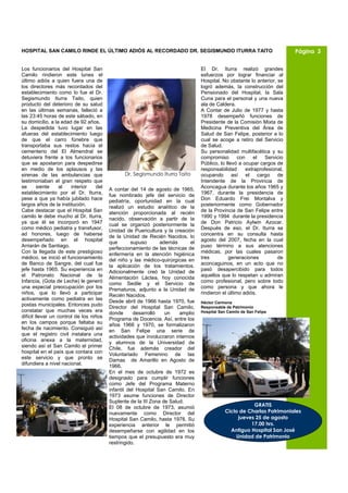 HOSPITAL SAN CAMILO RINDE EL ÚLTIMO ADIÓS AL RECORDADO DR. SEGISMUNDO ITURRA TAITO                                           Página 3


Los funcionarios del Hospital San                                                  El Dr. Iturra realizó grandes
Camilo rindieron este lunes el                                                     esfuerzos por lograr financiar al
último adiós a quien fuera una de                                                  Hospital. No obstante lo anterior, se
los directores más recordados del                                                  logró además, la construcción del
establecimiento como lo fue el Dr.                                                 Pensionado del Hospital, la Sala
Segismundo Iturra Taito, quien                                                     Cuna para el personal y una nueva
producto del deterioro de su salud                                                 ala de Caldera.
en las últimas semanas, falleció a                                                 A Contar de Julio de 1977 y hasta
las 23:45 horas de este sábado, en                                                 1978 desempeñó funciones de
su domicilio, a la edad de 92 años.                                                Presidente de la Comisión Mixta de
La despedida tuvo lugar en las                                                     Medicina Preventiva del Área de
afueras del establecimiento luego                                                  Salud de San Felipe, posterior a lo
de que el carro fúnebre que                                                        cual se acoge a retiro del Servicio
transportaba sus restos hacia el                                                   de Salud.
cementerio del El Almendral se                                                     Su personalidad multifacética y su
detuviera frente a los funcionarios                                                compromiso        con    el    Servicio
que se apostaron para despedirse                                                   Público, lo llevó a ocupar cargos de
en medio de los aplausos y las                                                     responsabilidad       extraprofesional,
sirenas de las ambulancias que                   Dr. Segismundo Iturra Taito       ocupando así el cargo de
testimoniaban el gran respeto que                                                  Intendente de la Provincia de
se       siente    al   interior    del                                            Aconcagua durante los años 1965 y
                                          A contar del 14 de agosto de 1965,
establecimiento por el Dr. Iturra,                                                 1967, durante la presidencia de
                                          fue nombrado jefe del servicio de
pese a que ya había jubilado hace                                                  Don Eduardo Frei Montalva y
                                          pediatría, oportunidad en la cual
largos años de la institución.                                                     posteriormente como Gobernador
                                          realizó un estudio analítico de la
Cabe destacar que el Hospital San         atención proporcionada al recién         de la Provincia de San Felipe entre
camilo le debe mucho al Dr. Iturra,                                                1990 y 1994 durante la presidencia
                                          nacido, observación a partir de la
ya que él se incorporó en 1947            cual se organizó posteriormente la       de Don Patricio Aylwin Azocar.
como médico pediatra y transfusor,                                                 Después de eso, el Dr. Iturra se
                                          Unidad de Puericultura y la creación
ad honores, luego de haberse              de la Unidad de Recién Nacidos, lo       concentra en su consulta hasta
desempeñado en el hospital                                                         agosto del 2007, fecha en la cual
                                          que       supuso       además       el
Arriarán de Santiago.                     perfeccionamiento de las técnicas de     puso término a sus atenciones
Con la llegada de este prestigioso        enfermería en la atención higiénica      médicas, por las cuales pasaron
médico, se inició el funcionamiento       del niño y las médico-quirúrgicas en     tres         generaciones           de
de Banco de Sangre, del cual fue          la aplicación de los tratamientos.       aconcaguinos, en un acto que no
jefe hasta 1965. Su experiencia en        Adicionalmente creó la Unidad de         pasó desapercibido para todos
el Patronato Nacional de la               Alimentación Láctea, hoy conocida        aquellos que lo respetan u admiran
Infancia, (Gota de Leche) le generó       como Sedile y el Servicio de             como profesional, pero sobre todo
una especial preocupación por los         Prematuros, adjunto a la Unidad de       como persona y que ahora le
niños, que lo llevó a participar          Recién Nacidos.                          rindieron el último adiós.
activamente como pediatra en las          Desde abril de 1966 hasta 1970, fue      Héctor Carmona
postas municipales. Entonces pudo
                                          Director del Hospital San Camilo,        Responsable de Patrimonio
constatar que muchas veces era            donde      desarrolló    un    amplio    Hospital San Camilo de San Felipe
difícil llevar un control de los niños    Programa de Docencia. Así, entre los
en los campos porque faltaba su           años 1966 y 1970, se formalizaron
fecha de nacimiento. Consiguió así
                                          en San Felipe una serie de
que el registro civil instalara una       actividades que involucraron internos
oficina anexa a la maternidad,
                                          y alumnos de la Universidad de
siendo así el San Camilo el primer        Chile, fue además creador del
hospital en el país que contara con
                                          Voluntariado Femenino de las
este servicio y que pronto se             Damas de Amarillo en Agosto de
difundiera a nivel nacional.
                                          1966.
                                          En el mes de octubre de 1972 es
                                          designado para cumplir funciones
                                          como Jefe del Programa Materno
                                          infantil del Hospital San Camilo. En
                                          1973 asume funciones de Director
                                          Suplente de la III Zona de Salud.
                                          El 08 de octubre de 1973, asumió                                GRATIS
                                          nuevamente como Director del                         Ciclo de Charlas Patrimoniales
                                          Hospital San Camilo, hasta 1978. Su                       jueves 25 de agosto
                                          experiencia anterior le permitió                               17.00 hrs.
                                          desempeñarse con agilidad en los                       Antiguo Hospital San José
                                          tiempos que el presupuesto era muy                       Unidad de Patrimonio
                                          restringido.
 