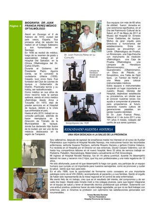 BIOGRAFIA: DR. JUAN                                                                  Sus equipos con más de 80 años
Página 4   FRANCIA PEREZ MÉDICO                                                                 de utilidad, fueron donados en
           OFTALMÓLOGO                                                                          una ceremonia significativa, en el
                                                                                                Día del Patrimonio Cultural de la
                                                                                                Salud, el 27 de Mayo de 2011 al
           Nació en Durango el 8 de
                                                                                                Museo del Hospital Dr. Ernesto
           Febrero de 1910, ciudad del
                                                                                                Torres Galdames de Iquique.
           país vasco, España. Sus
                                                                                                Motivo de gran orgullo para
           primeros años de estudio los
                                                                                                Directivos y funcionarios del
           realizó en el Colegio Salesiano
                                                                                                establecimiento.      Entre     los
           y     sus     humanidades       en
                                                                                                equipos se encuentran: un
           Santiago.
                                                                                                Lente Oftalmológico de Prueba,
           En 1936 se recibió de médico,
                                                   Dr. Juan Francia Pérez en su                 un Rinoscopio, una Caja Estuche
           luego de su examen de grado y
                                                   Consulta                                     con instrumento de medición
           especialidad, trabajó en el
                                                                                                oftalmológico,      una Caja de
           Hospital Del Salvador, en la
                                                                                                Prueba Oftalmológica,          una
           Clínica Oftalmológica del Dr.
                                                                                                Lámpara         de       Hendidura
           Carlos Charlin.
                                                                                                (Biomicroscopio),                un
           Durante      el   Gobierno     del
                                                                            Lámpara de          Queratómetro       (Oftalmómetro),
           Presidente      Pedro      Aguirre
                                                                            Hendidura           un Disco de Plácido, un
           Cerda, se le concedió la                                         donada para el      Sinoptóforo, una Tabla de Optó
           ciudadanía      chilena    (1939).                               Museo del
                                                                                                tipos, un Tambor de Hertel y
           Casado, tuvo cinco hijos. Fue
                                                                                                una      Mesa      para     colocar
           fundador del Club de Leones de
                                                                                                instrumentales médicos.
           Iquique y Gobernador de
                                                                                                Estos equipos e instrumentales
           Distrito. Practicaba tennis y su
                                                                                                ocuparán un lugar importante en
           hobby, ser radioaficionado.
                                                                                                nuestro Museo Glorieta del
           Como médico en sus años de
                                                                                                Hospital, dejándose establecida
           inicio recorría toda la pampa
                                                                                                su procedencia, sin olvidar que
           salitrera, siendo el único médico
                                                                                                al conocer nuestras raíces nos
           oftalmólogo desde Arica a
                                                                                                ayuda a comprender el presente,
           Tocopilla. En 1973, dejó de
                                                                                                para proyectarnos al futuro,
           prestar servicios en el Hospital
                                                                                                valorando nuestra cultura de
           de Iquique, debido a la crisis
                                                                                                generaciones       pasadas,     sin
           que enfrentaba el país.
                                                                                                perder nuestra identidad.
           Hasta el año 2010, trabajó en su
                                                                                                El Dr. Juan Francia Pérez,
           consulta particular, además de
                                                                                                falleció el 11 de Junio 2011 a los
           hacer      reemplazos     en     la
                                                                                                101 años 4 meses, rodeado del
           Dirección de Tránsito de la
                                                    Sinoptóporo de 1929                         cariño de sus seres queridos.
           Municipalidad       de    Iquique,
           donde fue declarado Hijo Ilustre
           de la ciudad, por ser uno de los
           médicos destacados en la
                                                   RESCATANDO NUESTRA HISTORIA
           región de Tarapacá.                        UNA VIDA DEDICADA A LA SALUD DE LA PROVINCIA

                                     Soy vallenarina, después de egresar de enseñanza media me interesé en el curso de Auxiliar
                                     Paramédico que impartía el Hospital Nicolás Naranjo, mis instructoras fueron las recordadas
                                     enfermeras; señorita Susana Pacheco, señorita Rosario Herrera y señora Cristina Velazco.
                                     Fui recibida en el Hospital por el Director en ese entonces, Doctor Cesare Valentino, con él
                                     hasta hoy compartimos labores en el nuevo hospital, llevo 33 años de servicio trabajé en
                                     Pediatría, Pabellón, Neonatología, Maternidad y actualmente en Poli Ginecología.
                                     Mi ingreso al Hospital Nicolás Naranjo, fue en mi plena juventud, durante mi desempeño
                                     laboral me case y nacieron mis 2 hijos, que hoy son profesionales y una nieta regalona de 12
                                     años.
                                     He sido afortunada, pues el rol que desempeñó lo hago con gusto, soy participe de un equipo
                                     humano que cumple un rol importante para nuestros semejantes, como es promover y cuidar
                                     la salud, siento que nací para esto.
                                     En el año 1999, tuve la oportunidad de formarme como consejera en una importante
                                     patología como es el VIH (SIDA), acompañando al paciente y a sus familias, Siento el orgullo
                                     de haber sido representante de la mesa regional en el control de esta enfermedad.
                                     Me siento feliz de mí trabajo, creo que es el resultado del interés, del compromiso y de ser
                                     cada día mejor. Desde esta mirada instó a mis colegas jóvenes, para que logren integrarse
                                     en el equipo de salud y tener el desarrollo técnico profesional que anhelan. Solamente con
                                     una actitud positiva, podemos hacer de este trabajo agradable, ya que no es fácil trabajar con
                                     enfermos, pero si miramos la profesión con optimismo las satisfacciones personales son
                                     innumerables.
                                                                         Teresa Morales Escobar
                                                                           Técnico Paramédico
                                                                       Hospital Provincial del Huasco
 