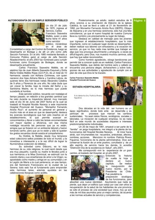 AUTOBIOGRAFÍA DE UN SIMPLE SERVIDOR PÚBLICO                             Posteriormente, ya adulto, realizó estudios de 8        Página 5
                                                             años, previos a su orientación de Diácono de la Iglesia
                                     Un día 31 de Julio      Católica, la cual se llevó a cabo el 21 de Noviembre de
                                     de 1970, ingresa al     1992, por Monseñor Fernando Ariztía Ruíz (QEPD), Obispo
                                     Servicio, Carlos        de Atacama y en una hermosa ceremonia, esto fue una feliz
                                     Francisco Saavedra      coincidencia, ya que el nuevo hospital de nuestra Comuna
                                     Maltés, quien a esta    lleva su nombre y es precisamente su lugar de trabajo.
                                     fecha tiene 41 años                Destaca en calidad de mensaje para los jóvenes
                                     como servidor           que ingresan al establecimiento hospitalario; que lo más
                                     público; iniciándose    importante, como en cualquier lugar donde se desempeñen,
                                     en el área de           deben realizar sus labores con entusiasmo y la vocación de
 Contabilidad a cargo del Control de Existencia, luego se    servicio, ya que no hay nada mas terrible que trabajar en
 desempeña en Bodega y de allí un año como Jefe              algo que nos provoque aburrimiento y amargura, a veces es
 Sección Farmacia. En el año 1980 mediante llamado a         difícil lograrlo, pero Dios, nos muestra muchos caminos, sólo
 Concurso Público ganó el cargo de Jefe Sección              que hay que saber reconocerlos.
 Abastecimiento; el año 2003 fue nombrado para cumplir                  Como hombre agradecido, otorga bendiciones por
 funciones como Encargado de Bodegas, donde se               permitir dar a conocer quién es en realidad, Carlos Francisco
 desempeña actualmente.                                      Saavedra Maltés, que detrás del hombre serio y callado se
          Carlos Francisco Saavedra Maltés, es el            encuentra una persona alegre, dicharachero y sobre todo,
 séptimo hijo de Juan Alberto Saavedra Esquivel y Doña       gozoso de sus actividades y agradecido de cumplir con el
 María Violeta Maltés Rojas (Q.E.P.D), de un total de 10     plan de vida que Dios le ha trazado.
 hermanos; casado con Adriana Contreras, con quien
 nacieron dos hijas Adriana María y Carolina Leticia, de     Carlos Francisco Saavedra Maltés
                                                             Hospital Provincial del Huasco
 quienes tiene dos hermosas nietas Alexandra Catalina
 de 9 años y Florencia de una año; No cabe duda que
 ver crecer la familia, bajo la mirada del Señor y su           ESTADÍA HOSPITALARIA
 Santísima Madre, es lo más hermoso que puede
 sucederle al hombre.
          Este servidor público, recuerda con nostalgia el
                                                                 A la derecha Sra. Patricia Rivera
 tiempo pasado, en relación a los grandes cambios que            Figueroa
 ha visto durante su trayectoria laboral; muy marcado
 está el día 30 de Junio del 2007 fecha en la cual se
 trasladó el Hospital Nicolás Naranjo a este imponente
 Hospital Provincial del Huasco, “Monseñor Fernando
                                                                       Dos décadas en la vida del ser humano es un
 Ariztía Ruíz”; el aumento de personal en general y
                                                             lapso significativo, donde todo ente se desarrolla y es
 mucho más en el área en que se desempeña; destaca
                                                             partícipe de        procesos que marcan los cambios
 los avances tecnológicos que han sido insertos en el
                                                             sustanciales. Ya sean éstos físicos, sicológicos, sociales o
 establecimiento, lo que permite avanzar en
                                                             laborales. La iniciación de cualquier empresa, no es nada
 conocimientos y llevar a cabo las tareas encomendadas
                                                             fácil en este mundo de sociedades dispares e intereses
 con mayor rapidez y eficiencia, con esa misma
                                                             predominantemente individuales.
 nostalgia recuerda las personas que ya no están,
                                                                       Un 20 de mayo de 1991, empecé a ser parte de la
 amigos que se forjaron en un ambiente laboral y fueron
                                                             “familia” en jerga hospitalaria, me integró a la planta de los
 tomando cariño, pero que ya no están y sólo le quedan
                                                             funcionarios del Hospital Nicolás Naranjo.      Al mirar hacia
 los gratos recuerdos donde existía el compañerismo.
                                                             atrás, son innumerables los recuerdos, anécdotas, afectos,
          Su Hobbie, la filatelia, desde muy temprana
                                                             nombres, acciones. Menciono mi nombre: Patricia Rivera
 edad colecciona sellos postales de todo el mundo; y la
                                                             Figueroa, funcionaria de la planta administrativa. Dice aún
 novedosa e interesante y a la vez difícil de lograr la
                                                             conservar la ilusión de un ente positivo, conciliador y de un
 Numismática (colección de billetes).
                                                             alto espíritu de servicio hacia los demás, lo acredita
          Su actividad como Diácono, es lo más
                                                             “Distinción Día de la excelencia en Salud”, año 2001.
 hermoso de su vida religiosa, la cual nació desde que
                                                                       Me correspondió vivir la experiencia de un gran
 era muy pequeño, cuando su madre lo llevaba junto a
                                                             cambio, el traslado del Hospital, en el año 2007.
 sus hermanos a la Misa Dominical, se estimuló con la
                                                                                                  Entonces     la    historia
 oración diaria y sus enseñanzas de amor a la Virgen, su
                                                                                                  da vuelta la hoja y
 apostolado como madre y amiga en su comunidad y en
                                                                                                  declara     un      nuevo
 la Legión de María a la cual pertenecía, en ese tiempo,
                                                                                                  capítulo.     Se realiza
 era del Seminario Franciscano en la ciudad de La
                                                                                                  la    inauguración      del
 Serena; todo esto fue el fundamento para emprender
                                                                                                  nuevo recinto, por la
 esta hermosa tarea, además ayudaba en las
                                                                                                  Presidenta de Chile.
 celebraciones litúrgicas como acólito.
                                                                                                  Fue paulatina la
                                                                                                  preparación     sicológica
                                                                                                  de los funcionarios, para
                                                             absorber una nueva identidad. Asumiendo que nada se
                                                             pierde, que dejar un edificio que cobijó por casi cien años la
                                                             recuperación de la salud de los habitantes de una provincia
                                                             es sólo el proceso de una sociedad que crece, hoy ya son
                                                             más de mil días asumidos para un mejor cambio, de acuerdo
                                                             a las normas actuales de servicio y competencias.
 