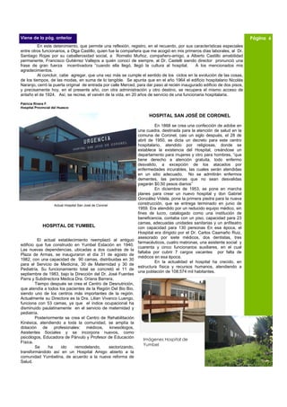 Viene de la pág. anterior                                                                                                  Página 6
          En este detenimiento, que permite una reflexión, registro, en el recuerdo, por sus características especiales
entre otros funcionarios, a Olga Castillo, quien fue la compañera que me acogió en mis primeros días laborales, al Dr.
Santiago Rojas por su caballerosidad social, a Romelio Muñoz, compañero-amigo, a Alberto Castillo amabilidad
permanente, Francisco Gutiérrez Vallejos a quién conocí de siempre, al Dr. Castelli siendo director pronunció una
frase de gran fuerza incentivadora “cuando ella llegó, llegó la cultura al hospital.          A los mencionados mis
agradecimientos.
          Al concluir, cabe agregar, que una vez más se cumple el sentido de los ciclos en la evolución de las cosas,
de los tiempos, de las modas, en suma de lo tangible. Se apunta que en el año 1964 el edificio hospitalario Nicolás
Naranjo, cerró la puerta original de entrada por calle Merced, para dar paso al recién inaugurado edificio de dos pisos,
y precisamente hoy, en el presente año, con otra administración y otro destino, se recupera el mismo acceso de
antaño el de 1924. Así, se recrea, el vaivén de la vida, en 20 años de servicio de una funcionaria hospitalaria.

Patricia Rivera F.
Hospital Provincial del Huasco

                                                                     HOSPITAL SAN JOSÉ DE CORONEL

                                                                        En 1868 se crea una confección de adobe en
                                                               una cuadra, destinada para la atención de salud en la
                                                               comuna de Coronel, casi un siglo después, el 28 de
                                                               abril de 1950, se dicta un decreto para este centro
                                                               hospitalario, atendido por religiosas, donde se
                                                               establece la existencia del Hospital, creándose un
                                                               departamento para mujeres y otro para hombres, “que
                                                               tiene derecho a atención gratuita, todo enfermo
                                                               desvalido, a excepción de los atacados por
                                                               enfermedades incurables, las cuales serán atendidas
                                                               en un sitio adecuado. No se admitirán enfermos
                                                               dementes, las personas que no sean desvalidas
                                                               pagarán $0.50 pesos diarios”
                                                                        En diciembre de 1953, se pone en marcha
                                                               planes para crear un nuevo hospital y don Gabriel
                                                               González Videla, pone la primera piedra para la nueva
                     Actual Hospital San José de Coronel       construcción, que se entrega terminado en junio de
                                                               1959. Era atendido por un reducido equipo médico, sin
                                                               fines de lucro, catalogado como una institución de
                                                               beneficencia, contaba con un piso, capacidad para 23
                                                               camas, adecuadas unidades sanitarias y un anfiteatro
             HOSPITAL DE YUMBEL                                con capacidad para 130 personas En esa época, el
                                                               Hospital era dirigido por el Dr. Carlos Caamaño Ruiz,
                                                               asesorado por siete médicos, dos dentistas, tres
         El actual establecimiento reemplazó al antiguo
                                                               farmacéuticos, cuatro matronas, una asistente social y
edificio que fue construido en Yumbel Estación en 1940.
                                                               cuarenta y cinco funcionarios auxiliares, en el cual
Las nuevas dependencias, ubicadas a dos cuadras de la
                                                               faltaba por cubrir 7 cargos vacantes por falta de
Plaza de Armas, se inauguraron el día 31 de agosto de
                                                               médicos en esa época.
1982, con una capacidad de 90 camas, distribuidas en 30
                                                                        En la actualidad el hospital ha crecido, en
para el Servicio de Medicina, 30 de Maternidad y 30 de
                                                               estructura física y recursos humanos, atendiendo a
Pediatría. Su funcionamiento total se concretó el 11 de
                                                               una población de 108.574 mil habitantes.
septiembre de 1983, bajo la Dirección del Dr. José Fuentes
Parra y Subdirectora Medica Dra. Oriana Barrera.
        Tiempo después se crea el Centro de Desnutrición,
que atendía a todos los pacientes de la Región Del Bio Bio,
siendo uno de los centros más importantes de la región.
Actualmente su Directora es la Dra. Lilian Vivanco Luengo,
funciona con 53 camas, ya que el índice ocupacional ha
disminuido paulatinamente en el servicio de maternidad y
pediatría.
        Posteriormente se crea el Centro de Rehabilitación
Kinésica, atendiendo a toda la comunidad, se amplía la
dotación de profesionales: médicos, kinesiólogos,
Asistentes Sociales y se incorpora nuevos, como
psicólogos, Educadora de Párvulo y Profesor de Educación
                                                                  Imágenes Hospital de
Física.
                                                                  Yumbel
        Se     ha    ido    remodelando,      sectorizando,
transformándolo así en un Hospital Amigo abierto a la
comunidad Yumbelina, de acuerdo a la nueva reforma de
Salud.
 