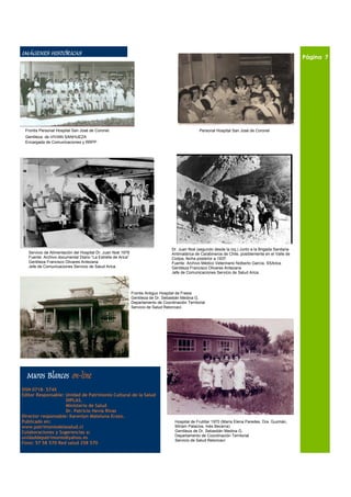 IMÁGENES HISTÓRICAS                                                                                                                                     Página 7




 Frontis Personal Hospital San José de Coronel.                                                    Personal Hospital San José de Coronel
 Gentileza de VIVIAN SANHUEZA
 Encargada de Comunicaciones y RRPP .




                                                                                    Dr. Juan Noé (segundo desde la izq.) Junto a la Brigada Sanitaria
   Servicio de Alimentación del Hospital Dr. Juan Noé 1978                          Antimalárica de Carabineros de Chile, posiblemente en el Valle de
   Fuente: Archivo documental Diario “La Estrella de Arica”                         Codpa, fecha posterior a 1937.
   Gentileza Francisco Olivares Antezana                                            Fuente: Archivo Médico Veterinario Nolberto García, SSArica.
   Jefe de Comunicaciones Servicio de Salud Arica.                                  Gentileza Francisco Olivares Antezana
                                                                                    Jefe de Comunicaciones Servicio de Salud Arica.




                                                              Frontis Antiguo Hospital de Fresia
                                                              Gentileza de Dr. Sebastián Medina G.
                                                              Departamento de Coordinación Territorial
                                                              Servicio de Salud Reloncaví.




  Muros Blancos on-line
ISSN 0718– 574X
Editor Responsable: Unidad de Patrimonio Cultural de la Salud
                    DIPLAS.
                    Ministerio de Salud
                    Dr. Patricio Hevia Rivas
Director responsable: Karenlyn Mateluna Erazo.
Publicado en:                                                                        Hospital de Frutillar 1970 (María Elena Paredes, Dra. Guzmán,
www.patrimoniodelasalud.cl                                                           Miriam Palacios, Inés Becerra).
Colaboraciones y Sugerencias a:                                                      Gentileza de Dr. Sebastián Medina G.
                                                                                     Departamento de Coordinación Territorial
unidaddepatrimonio@yahoo.es
                                                                                     Servicio de Salud Reloncaví
Fono: 57 58 570 Red salud 258 570
 