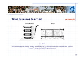 10 
INTRODUÇÃO 
Tipos de muros de arrimo 
Crib Walls 
Vigas pré-moldadas de concreto armado, de madeira ou de aço dispostas no local da contenção dem forma de 
“fogueira”, justapostas ligadas longitudinalmente. 
 