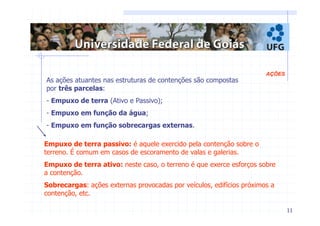 11 
AÇÕES 
As ações atuantes nas estruturas de contenções são compostas 
por três parcelas: 
- Empuxo de terra (Ativo e Passivo); 
- Empuxo em função da água; 
- Empuxo em função sobrecargas externas. 
Empuxo de terra passivo: é aquele exercido pela contenção sobre o 
terreno. É comum em casos de escoramento de valas e galerias. 
Empuxo de terra ativo: neste caso, o terreno é que exerce esforços sobre 
a contenção. 
Sobrecargas: ações externas provocadas por veículos, edifícios próximos a 
contenção, etc. 
 