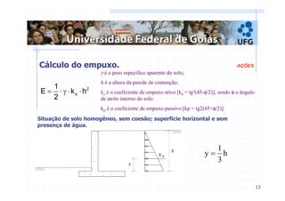 13 
Cálculo do empuxo. AÇÕES 
γ é o peso específico aparente do solo; 
h é a altura da parede de contenção; 
ka é o coeficiente de empuxo ativo [ka = tg2(45-φ/2)], sendo φ o ângulo 
de atrito interno do solo. 
kp é o coeficiente de empuxo passivo [kp = tg2(45+φ/2)]. 
y 
h 
Ea 
2 
E = ⋅ γ ⋅ ⋅ 
a k h 
1 
2 
Situação de solo homogêneo, sem coesão; superfície horizontal e sem 
presença de água. 
1 
h 
3 
y = 
 