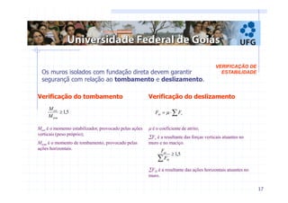 17 
VERIFICAÇÃO DE 
Os muros isolados com fundação direta devem garantir ESTABILIDADE 
segurançã com relação ao tombamento e deslizamento. 
Verificação do tombamento 
≥1,5 
est 
M 
tom 
M 
Mest é o momento estabilizador, provocado pelas ações 
verticais (peso próprio); 
Mtom é o momento de tombamento, provocado pelas 
ações horizontais. 
Verificação do deslizamento 
= ⋅Σ at v F μ F 
μ é o coeficiente de atrito; 
ΣFv é a resultante das forças verticais atuantes no 
muro e no maciço. 
F 
at 
≥1,5 Σ F 
H 
ΣFH é a resultante das ações horizontais atuantes no 
muro. 
 