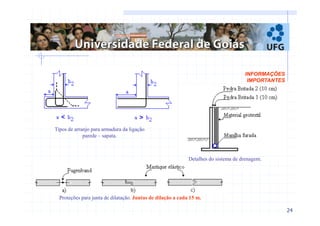 24 
INFORMAÇÕES 
IMPORTANTES 
Tipos de arranjo para armadura da ligação 
parede – sapata. 
Detalhes do sistema de drenagem. 
Proteções para junta de dilatação. Juntas de dilação a cada 15 m. 
 