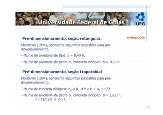 6 
Pré-dimensionamento, seção retangular. INTRODUÇÃO 
Moliterno (1994), apresenta seguintes sugestões para pré-dimensionamento. 
- Muros de alvenaria de tijos: b = 0,40·h; 
- Muros de alvenaria de pedra ou concreto ciclópico: b = 0,30·h. 
Pré-dimensionamento, seção trapezoidal 
Moliterno (1994), apresenta seguintes sugestões para pré-dimensionamento. 
- Muros de concreto ciclópico: b0 = 0,14·h e b = b0 + h/3 
- Muros de alvenaria de pedra ou concreto ciclópico: b = (1/3)·h; 
t = (1/6)·h e d ≥ t. 
 