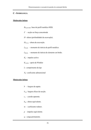 Dimensionamento e execução de paredes de contenção Berlim



C - SIMBOLOGIA


Maiúsculas latinas


             BPerfil HEB - base do perfil metálico HEB.

             F - acção ou força concentrada

             H - altura (profundidade da escavação).

             HTerras - altura da escavação.

             IxPerfil - momento de inércia do perfil metálico.

             IxBetão - momento de inércia do elemento em betão.

             Ka – impulso activo

             Kwinkler - apoio de Winkler

             L - comprimento da laje

             Np - coeficiente adimensional


Minúsculas latinas


             b   - largura da sapata.

             b,eq - largura eficaz da secção.

             cu -.coesão aparente.

             heq - altura equivalente.

             m - coeficiente redutor.

             p   -impulso equivalente.

             q .- carga permanente.


                                                IX
 
