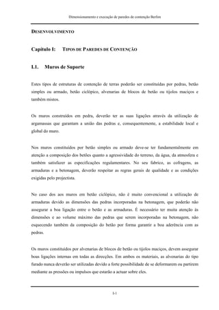 Dimensionamento e execução de paredes de contenção Berlim



DESENVOLVIMENTO


Capítulo I:       TIPOS DE PAREDES DE CONTENÇÃO


I.1.      Muros de Suporte


Estes tipos de estruturas de contenção de terras poderão ser constituídas por pedras, betão
simples ou armado, betão ciclópico, alvenarias de blocos de betão ou tijolos maciços e
também mistos.


Os muros construídos em pedra, deverão ter as suas ligações através da utilização de
argamassas que garantam a união das pedras e, consequentemente, a estabilidade local e
global do muro.


Nos muros constituídos por betão simples ou armado deve-se ter fundamentalmente em
atenção a composição dos betões quanto a agressividade do terreno, da água, da atmosfera e
também satisfazer as especificações regulamentares. No seu fabrico, as cofragens, as
armaduras e a betonagem, deverão respeitar as regras gerais de qualidade e as condições
exigidas pelo projectista.


No caso dos aos muros em betão ciclópico, não é muito convencional a utilização de
armaduras devido as dimensões das pedras incorporadas na betonagem, que poderão não
assegurar a boa ligação entre o betão e as armaduras. É necessário ter muita atenção às
dimensões e ao volume máximo das pedras que serem incorporadas na betonagem, não
esquecendo também da composição do betão por forma garantir a boa aderência com as
pedras.


Os muros constituídos por alvenarias de blocos de betão ou tijolos maciços, devem assegurar
boas ligações internas em todas as direcções. Em ambos os materiais, as alvenarias do tipo
furado nunca deverão ser utilizadas devido a forte possibilidade de se deformarem ou partirem
mediante as pressões ou impulsos que estarão a actuar sobre eles.



                                                 I-1
 