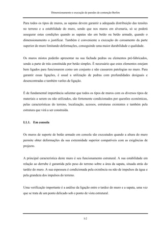 Dimensionamento e execução de paredes de contenção Berlim


Para todos os tipos de muros, as sapatas devem garantir a adequada distribuição das tensões
no terreno e a estabilidade do muro, sendo que nos muros em alvenaria, só se poderá
assegurar estas condições quando as sapatas são em betão ou betão armado, quando o
dimensionamento o justificar. Também é conveniente a execução do coroamento da parte
superior do muro limitando deformações, conseguindo uma maior durabilidade e qualidade.


Os muros mistos poderão apresentar na sua fachada pedras ou elementos pré-fabricados,
sendo a parte de trás constituída por betão simples. É necessário que estes elementos estejam
bem ligados para funcionarem como um conjunto e não causarem patologias no muro. Para
garantir essas ligações, é usual a utilização de pedras com profundidades desiguais e
desencontradas e também varões de ligação.


É de fundamental importância salientar que todos os tipos de muros com os diversos tipos de
materiais a serem ou não utilizados, são fortemente condicionados por questões económicas,
pelas características do terreno, localização, acessos, estruturas existentes e também pela
estrutura que virá a ser construída.


I.1.1. Em consola


Os muros de suporte de betão armado em consola são executados quando a altura do muro
permite obter deformações da sua extremidade superior compatíveis com as exigências de
projecto.


A principal característica deste muro é seu funcionamento estrutural. A sua estabilidade em
relação ao derrube é garantida pelo peso do terreno sobre a área da sapata, situada atrás do
tardóz do muro. A sua espessura é condicionada pela existência ou não de impulsos da água e
pela grandeza dos impulsos do terreno.


Uma verificação importante é a análise da ligação entre o tardoz do muro e a sapata, uma vez
que se trata de um ponto delicado sob o ponto de vista estrutural.




                                                 I-2
 