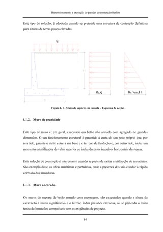 Dimensionamento e execução de paredes de contenção Berlim


Este tipo de solução, é adoptada quando se pretende uma estrutura de contenção definitiva
para alturas de terras pouco elevadas.


                          q




                                                          Ka.q                      Ka.γsolo.H



                     Figura I. 1 - Muro de suporte em consola – Esquema de acções



I.1.2. Muro de gravidade


Este tipo de muro é, em geral, executado em betão não armado com agregado de grandes
dimensões. O seu funcionamento estrutural é garantido à custa do seu peso próprio que, por
um lado, garante o atrito entre a sua base e o terreno de fundação e, por outro lado, induz um
momento estabilizador de valor superior ao induzido pelos impulsos horizontais das terras.


Esta solução de contenção é interessante quando se pretende evitar a utilização de armaduras.
São exemplo disso as obras marítimas e portuárias, onde a presença dos sais conduz à rápida
corrosão das armaduras.


I.1.3. Muro ancorado


Os muros de suporte de betão armado com ancoragens, são executados quando a altura da
escavação é muito significativa e o terreno induz pressões elevadas, ou se pretenda o muro
tenha deformações compatíveis com as exigências de projecto.


                                                I-3
 