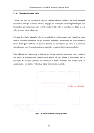 Dimensionamento e execução de paredes de contenção Berlim


I.1.4. Muro com lajes de atrito


Trata-se um tipo de estrutura de suporte, conceptualmente análoga, ao muro ancorado,
residindo a principal diferença no facto do papel da ancoragem ser desempenhado por lajes
horizontais que funcionam com o atrito desenvolvido entre a superfície de betão e solo
sobrejacente e o solo subjacente.


Este tipo de solução adoptada, além de ser definitiva, envolve custos mais elevados e maior
número de condicionamentos do que os muros ancorados, necessitando ter a área situada a
tardóz livre, para também ser possível realizar os movimentos de terras e a execução
ascendente do muro (enquanto os muros ancorados executa-se de forma descendente).


É de salientar, no entanto, que se trata de um tipo de contenção que possui como vantagem
não exigir de equipamentos especializados. Como tal este método é interessante para a
resolução de situações pontuais de contenção de terras. Contudo, terá sempre quer ser
equacionado o seu custo e viabilidade face a uma solução ancorada.




                                                                               F = [σv.( tg Ø').2/3.L)]




                            Figura I. 4 - Muro de suporte com laje de atrito




                                                I-5
 
