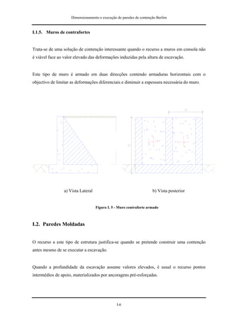 Dimensionamento e execução de paredes de contenção Berlim


I.1.5. Muros de contrafortes


Trata-se de uma solução de contenção interessante quando o recurso a muros em consola não
é viável face ao valor elevado das deformações induzidas pela altura de escavação.


Este tipo de muro é armado em duas direcções contendo armaduras horizontais com o
objectivo de limitar as deformações diferenciais e diminuir a espessura necessária do muro.




                 a) Vista Lateral                                    b) Vista posterior


                                    Figura I. 5 - Muro contraforte armado



I.2. Paredes Moldadas


O recurso a este tipo de estrutura justifica-se quando se pretende construir uma contenção
antes mesmo de se executar a escavação.


Quando a profundidade da escavação assume valores elevados, é usual o recurso pontos
intermédios de apoio, materializados por ancoragens pré-esforçadas.




                                                I-6
 