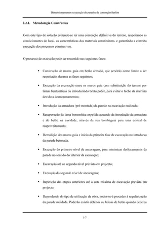 Dimensionamento e execução de paredes de contenção Berlim


I.2.1. Metodologia Construtiva


Com este tipo de solução pretende-se ter uma contenção definitiva do terreno, respeitando as
condicionantes do local, as características dos materiais constituintes, e garantindo a correcta
execução dos processos construtivos.


O processo de execução pode ser resumido nas seguintes fases:


               Construção de muros guia em betão armado, que servirão como limite a ser
               respeitados durante as fases seguintes;

               Execução da escavação entre os muros guia com substituição do terreno por
               lamas bentoníticas ou introduzindo betão pobre, para evitar o fecho da abertura
               devido a desmoronamentos;

               Introdução da armadura (pré-montada) da parede na escavação realizada;

               Recuperação da lama bentonítica expelida aquando da introdução da armadura
               e do betão na cavidade, através da sua bombagem para uma central de
               reaproveitamento;

               Demolição dos muros guia e início da primeira fase de escavação no intradorso
               da parede betonada.

               Execução do primeiro nível de ancoragens, para minimizar deslocamentos da
               parede no sentido do interior da escavação;

               Escavação até ao segundo nível previsto em projecto;

               Execução do segundo nível de ancoragens;

               Repetição das etapas anteriores até à cota máxima de escavação prevista em
               projecto;

               Dependendo do tipo de utilização da obra, poder-se-á proceder à regularização
               da parede moldada. Poderão existir defeitos ou bolsas de betão quando ocorreu



                                                I-7
 