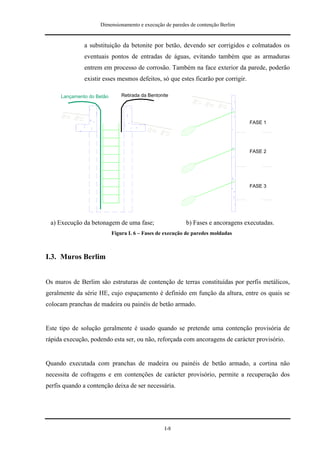 Dimensionamento e execução de paredes de contenção Berlim


              a substituição da betonite por betão, devendo ser corrigidos e colmatados os
              eventuais pontos de entradas de águas, evitando também que as armaduras
              entrem em processo de corrosão. Também na face exterior da parede, poderão
              existir esses mesmos defeitos, só que estes ficarão por corrigir.

     Lançamento do Betão       Retirada da Bentonite




                                                                                  FASE 1




                                                                                  FASE 2




                                                                                  FASE 3




 a) Execução da betonagem de uma fase;                    b) Fases e ancoragens executadas.
                           Figura I. 6 – Fases de execução de paredes moldadas



I.3. Muros Berlim


Os muros de Berlim são estruturas de contenção de terras constituídas por perfis metálicos,
geralmente da série HE, cujo espaçamento é definido em função da altura, entre os quais se
colocam pranchas de madeira ou painéis de betão armado.


Este tipo de solução geralmente é usado quando se pretende uma contenção provisória de
rápida execução, podendo esta ser, ou não, reforçada com ancoragens de carácter provisório.


Quando executada com pranchas de madeira ou painéis de betão armado, a cortina não
necessita de cofragens e em contenções de carácter provisório, permite a recuperação dos
perfis quando a contenção deixa de ser necessária.




                                                  I-8
 