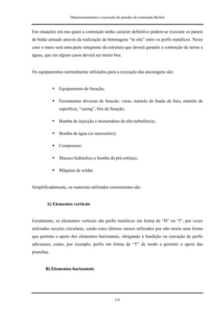 Dimensionamento e execução de paredes de contenção Berlim


Em situações em nas quais a contenção tenha carácter definitivo podem-se executar os paneis
de betão armado através da realização de betonagens “in situ” entre os perfis metálicos. Neste
caso o muro será uma parte integrante da estrutura que deverá garantir a contenção de terras e
águas, que em alguns casos deverá ser muito boa.


Os equipamentos normalmente utilizados para a execução das ancoragens são:


               Equipamento de furação;

               Ferramentas diversas de furacão: varas, martelo de fundo de furo, martelo de
               superfície, “casing”, bits de furação;

               Bomba de injecção e misturadora de alta turbulência;

               Bomba de água (se necessário);

               Compressor;

               Macaco hidráulico e bomba de pré-esforço;

               Máquina de soldar.


Simplificadamente, os materiais utilizados constituintes são:


        A) Elementos verticais


Geralmente, os elementos verticais são perfis metálicos em forma de “H” ou “I”, por vezes
utilizadas secções circulares, sendo estes últimos menos utilizados por não terem uma forma
que permita o apoio dos elementos horizontais, obrigando à fundição ou cravação de perfis
adicionais, como, por exemplo, perfis em forma de “T” de modo a permitir o apoio das
pranchas.


       B) Elementos horizontais




                                                I-9
 