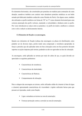 Dimensionamento e execução de paredes de contenção Berlim


Os elementos horizontais, são constituídos por pranchas em madeira para contenções de curta
duração, usando-se também com carácter mais duradouro pranchas metálicas ou em betão
armado pré-fabricado (também conhecido como Paredes de Paris). Em alguns casos, também
são utilizados os perfis metálicos em forma de “H” ou “I” como elemento horizontal para uma
correcta amarração dos perfis verticais, mantendo a verticalidade e distância entre os perfis.
Por vezes introduzem-se calços entre as pranchas e os perfis de modo a melhorar o contacto
com o solo e reduzir os deslocamentos laterais.


       C) Elementos de fixação e as ancoragens.


Quanto aos elementos de fixação (cabeça das ancoragens ou placas de distribuição), estes
poderão ser de diversos tipos, porém tendo uma composição e resistência apropriadas às
forças e pressões que são aplicadas tanto em fase colocação como em fase posterior devendo
suportar as acções impostas pelo terreno, podendo ou não ser agravadas na fase de colocação.


As ancoragens, serão aplicadas no terreno por meio de cabos de aço, os quais deverão ser
apreciados os seguintes parâmetros:


              Características de resistência;

              Características de elasticidade;

              Características de fluência;

              Comportamento de relaxação.


Para a selagem das ancoragens no terreno, serão utilizadas caldas de cimento (a base de água
e cimento) apresentando características de viscosidade e rigidez suficiente baixas para que
possam ser injectadas, tendo como função:


              Ligar a armadura ao terreno na zona de amarração;

              Fornecer protecção contra a corrosão na zona de amarração;




                                                I-10
 