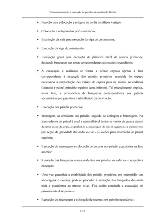 Dimensionamento e execução de paredes de contenção Berlim


Furação para colocação e selagem de perfis metálicos verticais

Colocação e selagem dos perfis metálicos;

Escavação da vala para execução da viga de coroamento;

Execução da viga de coroamento;

Escavação geral para execução do primeiro nível de painéis primários,
deixando banquetas nas zonas correspondentes aos painéis secundários;

A escavação é realizada de forma a deixar exposta apenas a área
correspondente à execução dos painéis primários acrescida do espaço
necessário à implantação dos varões de espera para os painéis secundários
(laterais) e painel primário seguinte (cota inferior). Tal procedimento implica,
nesta fase, a permanência de banquetas correspondentes aos painéis
secundários que garantam a estabilidade da escavação;

Execução dos painéis primários;

Montagem da armadura dos painéis, seguida de cofragem e betonagem. Na
zona inferior do painel é usual e aconselhável deixar os varões de espera dentro
de uma caixa de areia, a qual após a escavação do nível seguinte, se desmorona
por acção da gravidade deixando visíveis os varões para amarração do painel
seguinte;

Execução de ancoragens e colocação de escoras nos painéis executados na fase
anterior;

Remoção das banquetas correspondentes aos painéis secundários e respectiva
execução;

Uma vez garantida a estabilidade dos painéis primários, por intermédio das
ancoragens e escoras, pode-se proceder à remoção das banquetas deixando
toda a plataforma ao mesmo nível. Fica assim concluída a escavação do
primeiro nível de painéis;

Execução de ancoragens e colocação de escoras nos painéis secundários;


                                I-12
 
