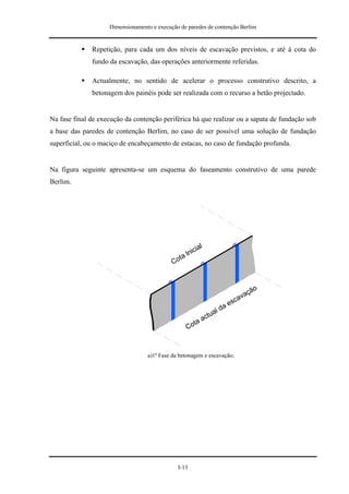 Dimensionamento e execução de paredes de contenção Berlim


              Repetição, para cada um dos níveis de escavação previstos, e até à cota do
              fundo da escavação, das operações anteriormente referidas.

              Actualmente, no sentido de acelerar o processo construtivo descrito, a
              betonagem dos painéis pode ser realizada com o recurso a betão projectado.


Na fase final de execução da contenção periférica há que realizar ou a sapata de fundação sob
a base das paredes de contenção Berlim, no caso de ser possível uma solução de fundação
superficial, ou o maciço de encabeçamento de estacas, no caso de fundação profunda.


Na figura seguinte apresenta-se um esquema do faseamento construtivo de uma parede
Berlim.




                                                      ial
                                                 lnic
                                              ta
                                            Co


                                                                            o
                                                                          çã
                                                                        va
                                                                    sca
                                                                  ae
                                                                ld
                                                             tua
                                                        ac
                                                  C ota



                                  a)1ª Fase da betonagem e escavação;




                                              I-13
 