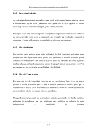 Dimensionamento e execução de paredes de contenção Berlim


I.5.2. Escavações Entivadas


As entivações são geralmente de madeira ou de metal, tendo como objectivo principal escorar
o terreno contra apoios fixos (geralmente estes apoios são as faces opostas do terreno
escavado), servindo como uma cofragem, quase sempre provisória.


Em alguns casos, estas entivações podem fazer parte de um processo construtivo de contenção
de terras, servindo como apoio ao andamento das operações de construção e garantido a
segurança, evitando acidentes com os trabalhadores, tais como soterramentos.


I.5.3. Muro de Gabiões


Este método muito antigo e ainda muito utilizado é de fácil execução e aplicações pouco
complicadas. Em alguns casos estas gaiolas que aprisionam o material pétreo de grande
dimensão são rectangulares e em outros cilíndricos. Estas são fabricadas por forma a garantir
um boa robustez, utilizando-se para isso arames de aço galvanizado ou revestidos com PVC
para assegurar a sua resistência, permeabilidade e durabilidade.


I.5.4. Muro de Terra Armada


Em geral, este tipo de contenção é composta por um compósito na face externa que deverá
garantir a forma pretendida para a obra e também permanecer flexível para que as
deformações do maciço (nível de elementos de paramento, o aterro e a camada de armaduras
correspondente) não lhe provoquem esforços secundários.


O segundo material essencial são as armaduras tendidas, constituídas por bandas metálicas
colocadas horizontalmente que são suficientes para mobilizar os esforços de atrito
indispensáveis              a                estabilidade                do        conjunto.




                                               I-17
 