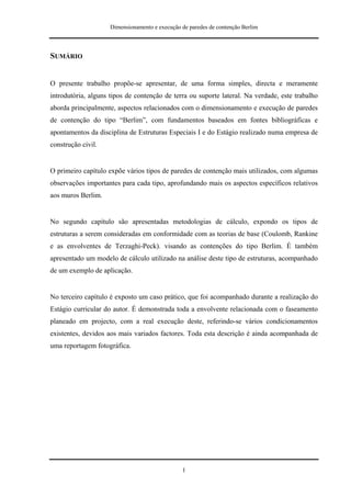 Dimensionamento e execução de paredes de contenção Berlim



SUMÁRIO


O presente trabalho propõe-se apresentar, de uma forma simples, directa e meramente
introdutória, alguns tipos de contenção de terra ou suporte lateral. Na verdade, este trabalho
aborda principalmente, aspectos relacionados com o dimensionamento e execução de paredes
de contenção do tipo “Berlim”, com fundamentos baseados em fontes bibliográficas e
apontamentos da disciplina de Estruturas Especiais I e do Estágio realizado numa empresa de
construção civil.


O primeiro capítulo expõe vários tipos de paredes de contenção mais utilizados, com algumas
observações importantes para cada tipo, aprofundando mais os aspectos específicos relativos
aos muros Berlim.


No segundo capítulo são apresentadas metodologias de cálculo, expondo os tipos de
estruturas a serem consideradas em conformidade com as teorias de base (Coulomb, Rankine
e as envolventes de Terzaghi-Peck). visando as contenções do tipo Berlim. É também
apresentado um modelo de cálculo utilizado na análise deste tipo de estruturas, acompanhado
de um exemplo de aplicação.


No terceiro capítulo é exposto um caso prático, que foi acompanhado durante a realização do
Estágio curricular do autor. É demonstrada toda a envolvente relacionada com o faseamento
planeado em projecto, com a real execução deste, referindo-se vários condicionamentos
existentes, devidos aos mais variados factores. Toda esta descrição é ainda acompanhada de
uma reportagem fotográfica.




                                                 I
 