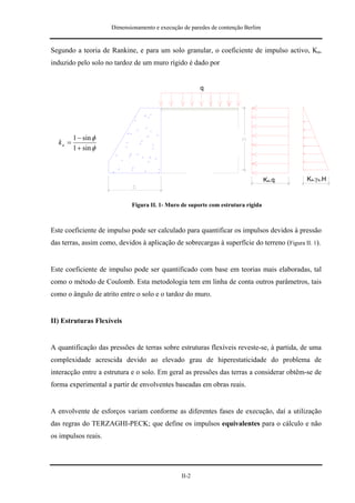 Dimensionamento e execução de paredes de contenção Berlim


Segundo a teoria de Rankine, e para um solo granular, o coeficiente de impulso activo, Ka,
induzido pelo solo no tardoz de um muro rígido é dado por


                                                       q




         1 − sin φ
  ka =
         1 + sin φ



                                                                                  Ka.q       Ka.γa.H



                             Figura II. 1- Muro de suporte com estrutura rígida



Este coeficiente de impulso pode ser calculado para quantificar os impulsos devidos à pressão
das terras, assim como, devidos à aplicação de sobrecargas à superfície do terreno (Figura II. 1).


Este coeficiente de impulso pode ser quantificado com base em teorias mais elaboradas, tal
como o método de Coulomb. Esta metodologia tem em linha de conta outros parâmetros, tais
como o ângulo de atrito entre o solo e o tardoz do muro.


II) Estruturas Flexíveis


A quantificação das pressões de terras sobre estruturas flexíveis reveste-se, à partida, de uma
complexidade acrescida devido ao elevado grau de hiperestaticidade do problema de
interacção entre a estrutura e o solo. Em geral as pressões das terras a considerar obtêm-se de
forma experimental a partir de envolventes baseadas em obras reais.


A envolvente de esforços variam conforme as diferentes fases de execução, daí a utilização
das regras do TERZAGHI-PECK; que define os impulsos equivalentes para o cálculo e não
os impulsos reais.




                                                II-2
 