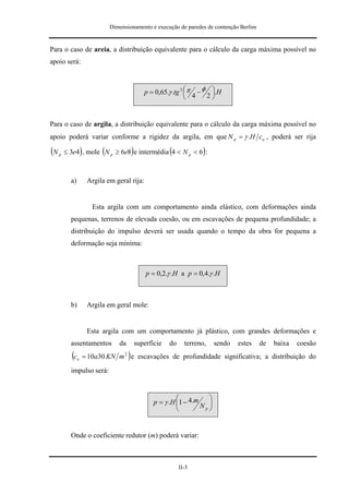 Dimensionamento e execução de paredes de contenção Berlim


Para o caso de areia, a distribuição equivalente para o cálculo da carga máxima possível no
apoio será:



                                              p = 0,65.γ .tg 2 ⎛ π − φ ⎞.H
                                                               ⎜ 4
                                                               ⎝      2⎟
                                                                       ⎠


Para o caso de argila, a distribuição equivalente para o cálculo da carga máxima possível no
apoio poderá variar conforme a rigidez da argila, em que N p = γ .H cu , poderá ser rija

(N   p   ≤ 3e4), mole (N p ≥ 6e8) e intermédia (4 < N p < 6) :



           a)         Argila em geral rija:


                        Esta argila com um comportamento ainda elástico, com deformações ainda
           pequenas, terrenos de elevada coesão, ou em escavações de pequena profundidade; a
           distribuição do impulso deverá ser usada quando o tempo da obra for pequena a
           deformação seja mínima:



                                              p = 0,2.γ .H a p = 0,4.γ .H



           b)         Argila em geral mole:


                      Esta argila com um comportamento já plástico, com grandes deformações e
           assentamentos         da       superfície   do     terreno,    sendo   estes   de   baixa   coesão
            (c   u                    )
                     = 10a30 KN m 2 e escavações de profundidade significativa; a distribuição do
           impulso será:


                                                          ⎛           ⎞
                                                 p = γ .H ⎜1 − 4.m
                                                          ⎝        Np ⎟
                                                                      ⎠


           Onde o coeficiente redutor (m) poderá variar:



                                                            II-3
 