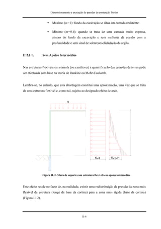 Dimensionamento e execução de paredes de contenção Berlim


                          Máximo (m=1): fundo da escavação se situa em camada resistente;

                          Mínimo (m=0,4): quando se trata de uma camada muito espessa,
                          abaixo do fundo da escavação e sem melhoria da coesão com a
                          profundidade e sem sinal de sobreconsolidadação da argila.


II.2.1.1.         Sem Apoios Intermédios


Nas estruturas flexíveis em consola (ou cantilever) a quantificação das pressões de terras pode
ser efectuada com base na teoria de Rankine ou Mohr-Coulomb.


Lembra-se, no entanto, que esta abordagem constitui uma aproximação, uma vez que se trata
de uma estrutura flexível e, como tal, sujeita ao designado efeito de arco.




                                                               Ka.q         Ka.γa.H




                  Figura II. 2- Muro de suporte com estrutura flexível sem apoios intermédios



Este efeito reside no facto de, na realidade, existir uma redistribuição de pressão da zona mais
flexível da estrutura (longe da base da cortina) para a zona mais rígida (base da cortina)
(Figura II. 2).




                                                    II-4
 