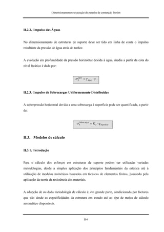 Dimensionamento e execução de paredes de contenção Berlim




II.2.2. Impulso das Águas


No dimensionamento de estruturas de suporte deve ser tido em linha de conta o impulso
resultante da pressão de água atrás do tardoz.


A evolução em profundidade da pressão horizontal devida à água, media a partir da cota do
nível freático é dada por:


                                         σ h = γ água ⋅ y
                                           água




II.2.3. Impulso de Sobrecargas Uniformemente Distribuídas


A sobrepressão horizontal devida a uma sobrecarga à superfície pode ser quantificada, a partir
de:


                                          σ h arg a = K a ⋅ q Superfície
                                            Sobrec




II.3. Modelos de cálculo


II.3.1. Introdução


Para o cálculo dos esforços em estruturas de suporte podem ser utilizadas variadas
metodologias, desde a simples aplicação dos princípios fundamentais da estática até à
utilização de modelos numéricos baseados em técnicas de elementos finitos, passando pela
aplicação da teoria da resistência dos materiais.


A adopção de ou dada metodologia de cálculo é, em grande parte, condicionada por factores
que vão desde as especificidades da estrutura em estudo até ao tipo de meios de cálculo
automático disponíveis.



                                                 II-6
 