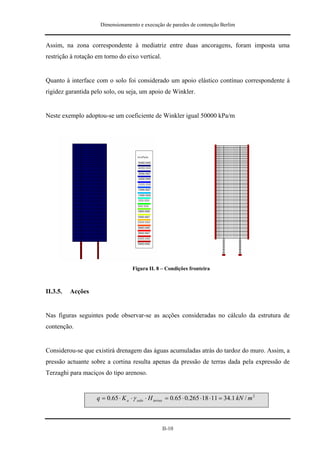 Dimensionamento e execução de paredes de contenção Berlim


Assim, na zona correspondente à mediatriz entre duas ancoragens, foram imposta uma
restrição à rotação em torno do eixo vertical.


Quanto à interface com o solo foi considerado um apoio elástico contínuo correspondente à
rigidez garantida pelo solo, ou seja, um apoio de Winkler.


Neste exemplo adoptou-se um coeficiente de Winkler igual 50000 kPa/m




                                    Figura II. 8 – Condições fronteira



II.3.5.   Acções


Nas figuras seguintes pode observar-se as acções consideradas no cálculo da estrutura de
contenção.


Considerou-se que existirá drenagem das águas acumuladas atrás do tardoz do muro. Assim, a
pressão actuante sobre a cortina resulta apenas da pressão de terras dada pela expressão de
Terzaghi para maciços do tipo arenoso.


                    q = 0.65 ⋅ K a ⋅ γ solo ⋅ H terras = 0.65 ⋅ 0.265 ⋅ 18 ⋅ 11 = 34.1 kN / m 2



                                                   II-10
 