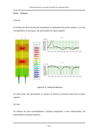Dimensionamento e execução de paredes de contenção Berlim


II.3.8.     Esforços


I) Flexão


Os esforços de flexão na direcção longitudinal no alinhamento dos perfis metálicos e na zona
correspondente às ancoragens, são apresentados nas figura seguinte.




                                  Figura II. 12 – Esforços de flexão mx



De igual modo, são apresentados os esforços de flexão na direcção transversal na figura
seguinte.


II) Corte


Os esforços de corte correspondentes à direcção longitudinal, a mais condicionante, são
representados nas figuras seguintes.




                                                 II-13
 