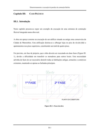 Dimensionamento e execução de paredes de contenção Berlim



Capítulo III:       CASO PRÁTICO


III.1. Introdução


Neste capítulo procura-se expor um exemplo da execução de uma estrutura de contenção
flexível integrada numa obra real.


A obra em apreço consiste na execução de um edifício situado na antiga zona conserveira da
Cidade de Matosinhos. Esta edificação destina-se a albergar lojas no piso do rés-do-chão e
apartamentos nos pisos superiores, constituindo um total de quatro pisos.


Foi previsto, em fase de projecto, que a obra deveria ser executada em duas fases (Figura III.
1), devido a dificuldade em transferir os moradores para outros locais. Esta necessidade
advinha do facto de ser necessário demolir todas as habitações antigas, armazéns e comércios
existentes, mantendo-se apenas as fachadas principais.




              1ª FASE                                   2ª FASE




                                                                   PLANTA DA COBERTURA



                                          Figura III. 1- Fases da obra




                                               III-1
 