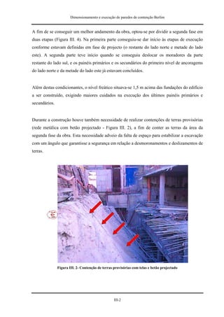 Dimensionamento e execução de paredes de contenção Berlim


A fim de se conseguir um melhor andamento da obra, optou-se por dividir a segunda fase em
duas etapas (Figura III. 4). Na primeira parte conseguiu-se dar início às etapas de execução
conforme estavam definidas em fase de projecto (o restante do lado norte e metade do lado
este). A segunda parte teve início quando se conseguiu deslocar os moradores da parte
restante do lado sul, e os painéis primários e os secundários do primeiro nível de ancoragems
do lado norte e da metade do lado este já estavam concluídos.


Além destas condicionantes, o nível freático situava-se 1,5 m acima das fundações do edifício
a ser construído, exigindo maiores cuidados na execução dos últimos painéis primários e
secundários.


Durante a construção houve também necessidade de realizar contenções de terras provisórias
(rede metálica com betão projectado - Figura III. 2), a fim de conter as terras da área da
segunda fase da obra. Esta necessidade adveio da falta de espaço para estabilizar a escavação
com um ângulo que garantisse a segurança em relação a desmoronamentos e deslizamentos de
terras.




               Figura III. 2- Contenção de terras provisórias com telas e betão projectado




                                                  III-2
 