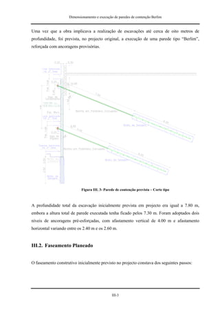 Dimensionamento e execução de paredes de contenção Berlim


Uma vez que a obra implicava a realização de escavações até cerca de oito metros de
profundidade, foi prevista, no projecto original, a execução de uma parede tipo “Berlim”,
reforçada com ancoragens provisórias.




                            Figura III. 3- Parede de contenção prevista – Corte tipo



A profundidade total da escavação inicialmente prevista em projecto era igual a 7.80 m,
embora a altura total de parede executada tenha ficado pelos 7.30 m. Foram adoptados dois
níveis de ancoragens pré-esforçadas, com afastamento vertical de 4.00 m e afastamento
horizontal variando entre os 2.40 m e os 2.60 m.


III.2. Faseamento Planeado


O faseamento construtivo inicialmente previsto no projecto constava dos seguintes passos:




                                               III-3
 