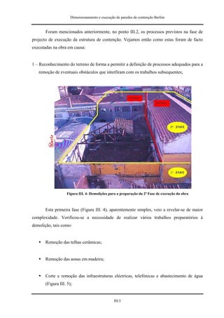 Dimensionamento e execução de paredes de contenção Berlim


       Foram mencionados anteriormente, no ponto III.2, os processos previstos na fase de
projecto de execução da estrutura de contenção. Vejamos então como estas foram de facto
executadas na obra em causa:


1 – Reconhecimento do terreno de forma a permitir a definição de processos adequados para a
   remoção de eventuais obstáculos que interfiram com os trabalhos subsequentes;




                   Figura III. 4- Demolições para a preparação da 2ª Fase de execução da obra



       Esta primeira fase (Figura III. 4), aparentemente simples, veio a revelar-se de maior
complexidade. Verificou-se a necessidade de realizar vários trabalhos preparatórios à
demolição, tais como:


       Remoção das telhas cerâmicas;


       Remoção das asnas em madeira;


       Corte e remoção das infraestruturas eléctricas, telefónicas e abastecimento de água
       (Figura III. 5);


                                                III-5
 