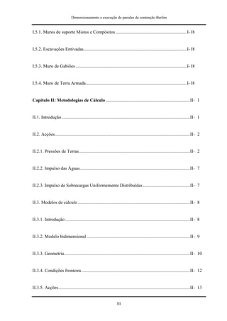 Dimensionamento e execução de paredes de contenção Berlim


I.5.1. Muros de suporte Mistos e Compósitos .............................................................. I-18


I.5.2. Escavações Entivadas.......................................................................................... I-18


I.5.3. Muro de Gabiões ................................................................................................. I-18


I.5.4. Muro de Terra Armada........................................................................................ I-18


Capítulo II: Metodologias de Cálculo..........................................................................II- 1


II.1. Introdução ................................................................................................................II- 1


II.2. Acções......................................................................................................................II- 2


II.2.1. Pressões de Terras.................................................................................................II- 2


II.2.2. Impulso das Águas................................................................................................II- 7


II.2.3. Impulso de Sobrecargas Uniformemente Distribuídas .........................................II- 7


II.3. Modelos de cálculo ..................................................................................................II- 8


II.3.1. Introdução .............................................................................................................II- 8


II.3.2. Modelo bidimensional ..........................................................................................II- 9


II.3.3. Geometria..............................................................................................................II- 10


II.3.4. Condições fronteira...............................................................................................II- 12


II.3.5. Acções...................................................................................................................II- 13


                                                                    III
 