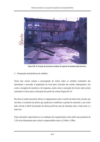 Dimensionamento e execução de paredes de contenção Berlim




                 Figura III. 8- Fixação da estrutura metálica de suporte da fachada (lado interior)



2 – Preparação da plataforma de trabalho;


Nesta fase existiu sempre a preocupação de retirar todos os entulhos resultantes das
demolições e proceder à preparação do local para execução das tarefas subsequentes, tais
como a recepção de materiais e de máquinas, assim como a marcação dos locais onde seriam
realizados os furos para a colocação dos perfis da cortina (Figura III. 9).


Revelou-se ainda necessário alterar os espaçamentos entre os perfis do lado norte, devido, por
um lado, à existência de pilares que ajudavam a estabilizar a parede do armazém e, por outro
lado, devido à difícil localização do último perfil da zona de transição entre o lado norte e o
lado este.


Estas alterações repercutiram-se na mudança dos espaçamentos entre perfis que passaram de
2.50 m de afastamento para valores compreendidos entre os 2.00m e 3.00m.




                                                 III-8
 
