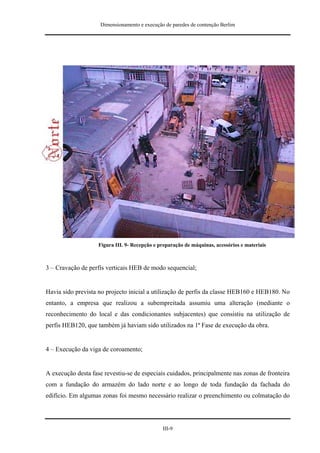 Dimensionamento e execução de paredes de contenção Berlim




                    Figura III. 9- Recepção e preparação de máquinas, acessórios e materiais



3 – Cravação de perfis verticais HEB de modo sequencial;


Havia sido prevista no projecto inicial a utilização de perfis da classe HEB160 e HEB180. No
entanto, a empresa que realizou a subempreitada assumiu uma alteração (mediante o
reconhecimento do local e das condicionantes subjacentes) que consistiu na utilização de
perfis HEB120, que também já haviam sido utilizados na 1ª Fase de execução da obra.


4 – Execução da viga de coroamento;


A execução desta fase revestiu-se de especiais cuidados, principalmente nas zonas de fronteira
com a fundação do armazém do lado norte e ao longo de toda fundação da fachada do
edifício. Em algumas zonas foi mesmo necessário realizar o preenchimento ou colmatação do




                                               III-9
 