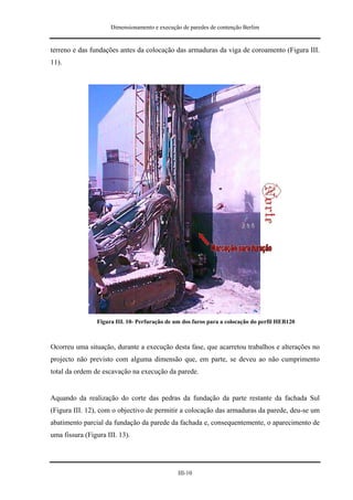 Dimensionamento e execução de paredes de contenção Berlim


terreno e das fundações antes da colocação das armaduras da viga de coroamento (Figura III.
11).




                Figura III. 10- Perfuração de um dos furos para a colocação do perfil HEB120



Ocorreu uma situação, durante a execução desta fase, que acarretou trabalhos e alterações no
projecto não previsto com alguma dimensão que, em parte, se deveu ao não cumprimento
total da ordem de escavação na execução da parede.


Aquando da realização do corte das pedras da fundação da parte restante da fachada Sul
(Figura III. 12), com o objectivo de permitir a colocação das armaduras da parede, deu-se um
abatimento parcial da fundação da parede da fachada e, consequentemente, o aparecimento de
uma fissura (Figura III. 13).




                                               III-10
 