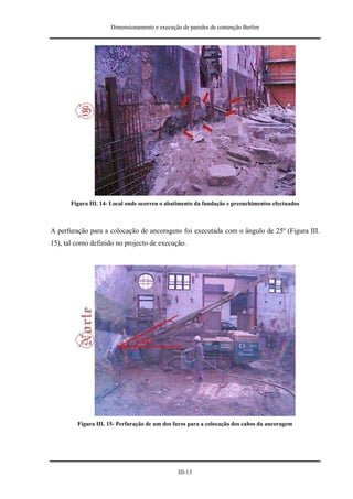 Dimensionamento e execução de paredes de contenção Berlim




       Figura III. 14- Local onde ocorreu o abatimento da fundação e preenchimentos efectuados



A perfuração para a colocação de ancoragens foi executada com o ângulo de 25º (Figura III.
15), tal como definido no projecto de execução.




         Figura III. 15- Perfuração de um dos furos para a colocação dos cabos da ancoragem




                                               III-13
 