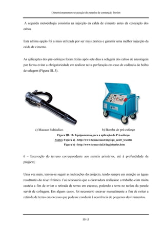 Dimensionamento e execução de paredes de contenção Berlim


A segunda metodologia consistiu na injecção da calda de cimento antes da colocação dos
cabos


Esta última opção foi a mais utilizada por ser mais prática e garantir uma melhor injecção da
calda de cimento.


As aplicações dos pré-esforços foram feitas após sete dias a selagem dos cabos de ancoragem
por forma evitar a obrigatoriedade em realizar nova perfuração em caso de cedência do bolbo
de selagem (Figura III. 3).




         a) Macaco hidráulico                                    b) Bomba de pré-esforço
                          Figura III. 18- Equipamentos para a aplicação do Pré-esforço
                        Fontes: Figura a) - http://www.tensacciai.it/ing/equ_centr_tes.htm
                                Figura b) - http://www.tensacciai.it/ing/ptseries.htm



6 – Escavação do terreno correspondente aos painéis primários, até à profundidade de
projecto;


Uma vez mais, tentou-se seguir as indicações do projecto, tendo sempre em atenção as águas
resultantes do nível freático. Foi necessário que a escavadora realizasse o trabalho com muita
cautela a fim de evitar a retirada de terras em excesso, podendo a terra no tardoz da parede
servir de cofragem. Em alguns casos, foi necessário escavar manualmente a fim de evitar a
retirada de terras em excesso que pudesse conduzir à ocorrência de pequenos deslizamentos.




                                                III-15
 