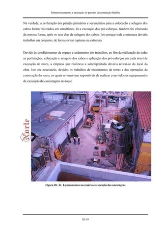 Dimensionamento e execução de paredes de contenção Berlim


Na verdade, a perfuração dos painéis primários e secundários para a colocação e selagem dos
cabos foram realizados em simultâneo. Já a execução dos pré-esforços, também foi efectuada
da mesma forma, após os sete dias da selagem dos cabos. Isto porque toda a estrutura deveria
trabalhar em conjunto, de forma evitar rupturas na estrutura.


Devido às condicionantes de espaço e andamento dos trabalhos, ao fim da realização de todas
as perfurações, colocação e selagem dos cabos e aplicação dos pré-esforços em cada nível de
execução do muro, a empresa que realizava a subempreitada deveria retirar-se do local da
obra. Isto era necessário, devidos os trabalhos de movimentos de terras e das operações de
construção do muro, os quais se tornavam impossíveis de realizar com todos os equipamentos
de execução das ancoragens no local.




                 Figura III. 22- Equipamentos necessários à execução das ancoragens




                                               III-19
 