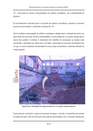 Dimensionamento e execução de paredes de contenção Berlim


10 – Escavação do terreno correspondente aos painéis secundários, até à profundidade de
projecto;


Os procedimentos utilizados para a execução dos painéis secundários, seguiram os mesmos
processos mencionados e explicados na Figura III. 19.


Houve também a preocupação de definir a estratégia a adoptar para a remoção das terras nas
fases finais de escavação, devido a profundidade e à necessidade de se executar rampas para o
acesso dos camiões. Conforme o andamento dos trabalhos de ancoragem, as rampas eram
construídas e demolidas nos lados este e sul (após a demolição de uma parte da fachada Sul),
ou seja, as terras resultantes da demolição de uma rampa constituíram o material utilizado na
rampa seguinte.




            Figura III. 23- Demolição da rampa do lado este e a execução rampa do lado sul



Neste processo construtivo, apesar da presença de águas, e devido à consistência do terreno
no tardoz do muro, não foi necessária uma especial preocupação com a execução faseada dos


                                                III-20
 