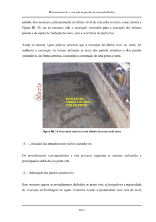 Dimensionamento e execução de paredes de contenção Berlim


painéis. Isto aconteceu principalmente no último nível de execução do muro, como mostra a
Figura III. 24, em se executou toda a escavação necessária para a execução dos últimos
painéis e da sapata de fundação do muro, sem a ocorrência de problemas.


Ainda na mesma figura pode-se observar que a execução do último nível do muro, foi
realizada a escavação do terreno referente as áreas dos painéis primários e dos painéis
secundários, de forma contínua, avançando a construção de uma ponta a outra.




               Figura III. 24- Escavação total até a cota inferior das sapatas do muro



11 – Colocação das armaduras nos painéis secundários;


Os procedimentos correspondentes a este processo seguiram as mesmas indicações e
preocupações definidas no ponto sete.


12 – Betonagem dos painéis secundários;


Este processo seguiu os procedimentos definidos no ponto oito, salientando-se a necessidade
de execução da bombagem de águas existentes devido à proximidade com cota do nível




                                               III-21
 