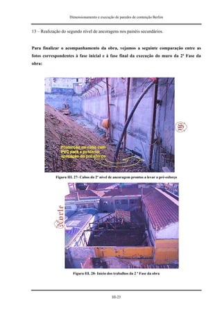 Dimensionamento e execução de paredes de contenção Berlim


13 – Realização do segundo nível de ancoragens nos painéis secundários.


Para finalizar o acompanhamento da obra, vejamos a seguinte comparação entre as
fotos correspondentes à fase inicial e à fase final da execução do muro da 2ª Fase da
obra:




            Figura III. 27- Cabos do 2º nível de ancoragem prontos a levar o pré-esforço




                      Figura III. 28- Início dos trabalhos da 2 ª Fase da obra




                                               III-23
 