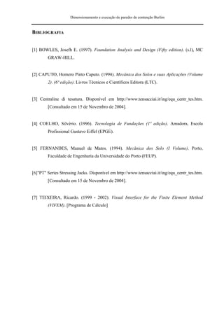 Dimensionamento e execução de paredes de contenção Berlim



BIBLIOGRAFIA


[1] BOWLES, Josefh E. (1997). Foundation Analysis and Design (Fifty edition). (s.l), MC
        GRAW-HILL.


[2] CAPUTO, Homero Pinto Caputo. (1994). Mecânica dos Solos e suas Aplicações (Volume
        2). (6ª edição). Livros Técnicos e Científicos Editora (LTC).


[3] Centraline di tesatura. Disponível em http://www.tensacciai.it/ing/equ_centr_tes.htm.
        [Consultado em 15 de Novembro de 2004].


[4] COELHO, Silvério. (1996). Tecnologia de Fundações (1ª edição). Amadora, Escola
        Profissional Gustavo Eiffel (EPGE).


[5] FERNANDES, Manuel de Matos. (1994). Mecânica dos Solo (I Volume). Porto,
        Faculdade de Engenharia da Universidade do Porto (FEUP).


[6]"PT" Series Stressing Jacks. Disponível em http://www.tensacciai.it/ing/equ_centr_tes.htm.
        [Consultado em 15 de Novembro de 2004].


[7] TEIXEIRA, Ricardo. (1999 - 2002). Visual Interface for the Finite Element Method
        (VIFEM). [Programa de Cálculo]
 
