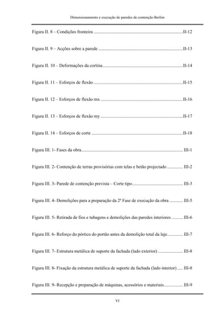 Dimensionamento e execução de paredes de contenção Berlim


Figura II. 8 – Condições fronteira ...............................................................................II-12


Figura II. 9 – Acções sobre a parede ...........................................................................II-13


Figura II. 10 – Deformações da cortina.......................................................................II-14


Figura II. 11 – Esforços de flexão ...............................................................................II-15


Figura II. 12 – Esforços de flexão mx .........................................................................II-16


Figura II. 13 – Esforços de flexão my .........................................................................II-17


Figura II. 14 – Esforços de corte .................................................................................II-18


Figura III. 1- Fases da obra.......................................................................................... III-1


Figura III. 2- Contenção de terras provisórias com telas e betão projectado .............. III-2


Figura III. 3- Parede de contenção prevista – Corte tipo............................................. III-3


Figura III. 4- Demolições para a preparação da 2ª Fase de execução da obra ............ III-5


Figura III. 5- Retirada de fios e tubagens e demolições das paredes interiores .......... III-6


Figura III. 6- Reforço do pórtico do portão antes da demolição total da laje.............. III-7


Figura III. 7- Estrutura metálica de suporte da fachada (lado exterior) ...................... III-8


Figura III. 8- Fixação da estrutura metálica de suporte da fachada (lado interior) ..... III-8


Figura III. 9- Recepção e preparação de máquinas, acessórios e materiais................. III-9


                                                                VI
 