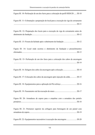 Dimensionamento e execução de paredes de contenção Berlim


Figura III. 10- Perfuração de um dos furos para a colocação do perfil HEB120 ...... III-10


Figura III. 11- Colmatação e preparação do local para a execução da viga de coroamento
................................................................................................................................... III-11


Figura III. 12- Preparação dos locais para a execução da viga de coroamento antes do
abatimento da fundação ............................................................................................. III-12


Figura III. 13- Fissura da fachada após o abatimento da fundação ........................... III-12


Figura III. 14- Local onde ocorreu o abatimento da fundação e preenchimentos
efectuados .................................................................................................................. III-13


Figura III. 15- Perfuração de um dos furos para a colocação dos cabos da ancoragem
................................................................................................................................... III-14


Figura III. 16- Selagem dos cabos da ancoragem após colocação ............................ III-14


Figura III. 17- Colocação dos cabos da ancoragem após injecção da calda.............. III-15


Figura III. 18- Equipamentos para a aplicação do Pré-esforço ................................. III-16


Figura III. 19- Faseamento real da execução do muro .............................................. III-17


Figura III. 20- Armaduras de espera para o empalme com a armadura dos painéis
primários.................................................................................................................... III-18


Figura III. 21- Pormenor superior da cofragem para betonagem de um painel com
armaduras de espera................................................................................................... III-19


Figura III. 22- Equipamentos necessários à execução das ancoragens ..................... III-20



                                                                       VII
 