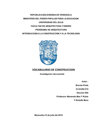 REPUBLICA BOLIVARIANA DE VENEZUELA
MINISTERIO DEL PODER POPULAR PARA LA EDUCACION
UNIVERSIDAD DEL ZULIA
FACULTAD DE ARQUITECTURA Y DISEÑO
PROGRAMA DE ARQUITECTURA
INTRODUCCION A LA CONSTRUCCION Y A LA TECNOLOGIA
VOCABULARIO DE CONSTRUCCION
Investigacion documental
Autor :
Brenda Pirela
CI:24.952.374
Seccion:002
Profesora: Marianela Mas Y Rubis
Y Rodolfo Mora
Maracaibo,12 de julio del 2016
 